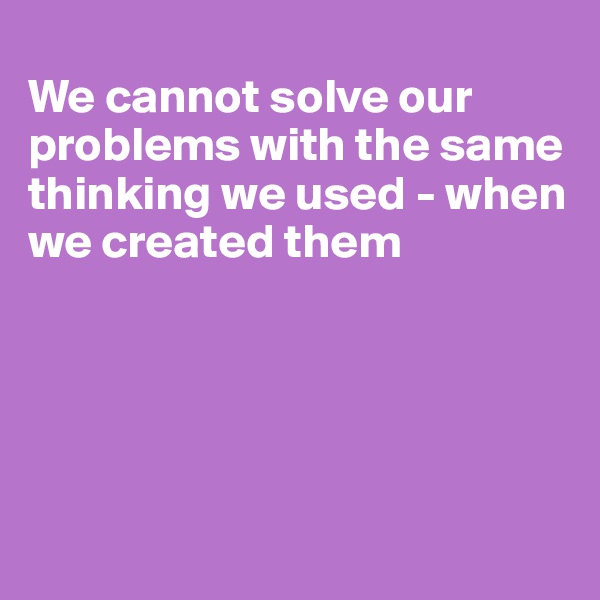 
We cannot solve our problems with the same thinking we used - when we created them





