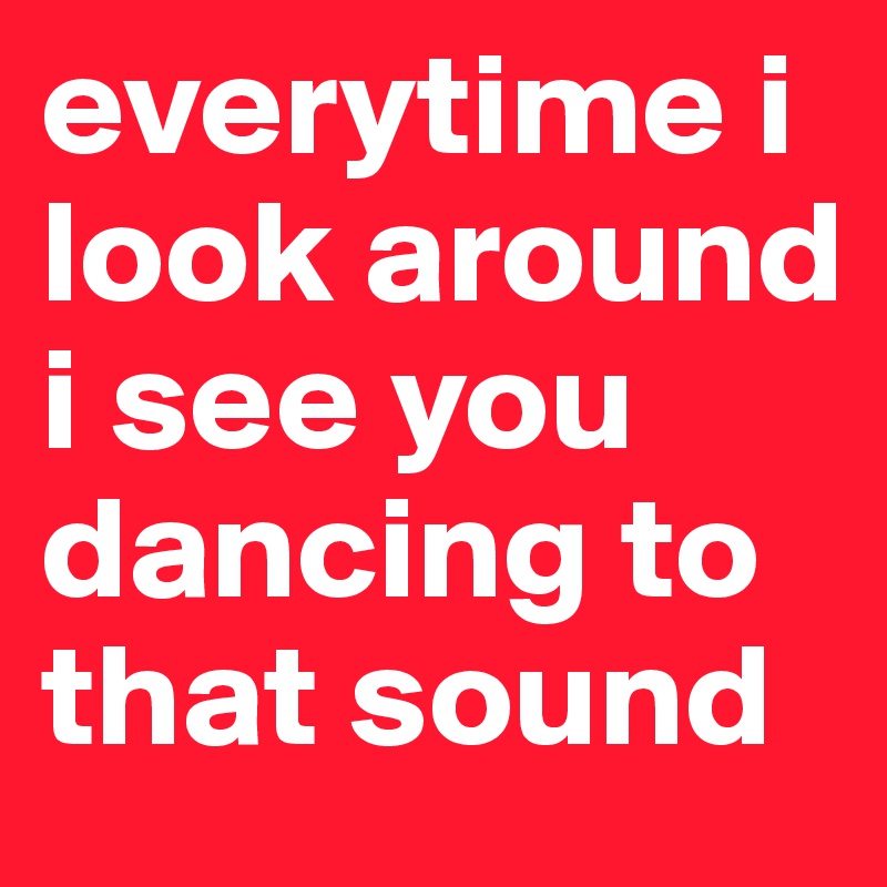 everytime i look around i see you dancing to that sound 