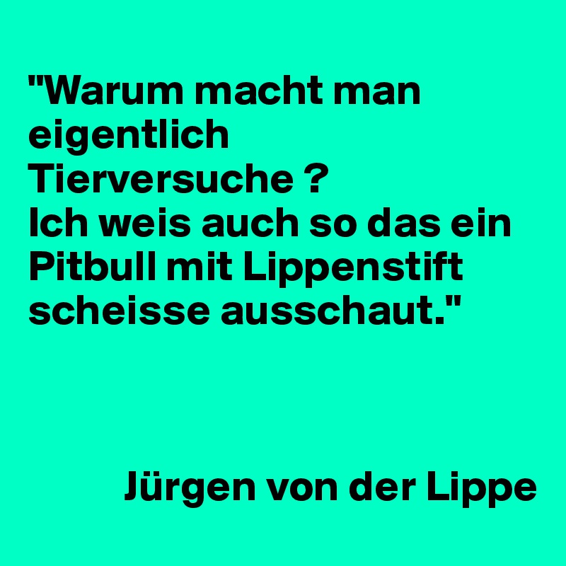 
"Warum macht man eigentlich Tierversuche ?
Ich weis auch so das ein Pitbull mit Lippenstift scheisse ausschaut." 



           Jürgen von der Lippe