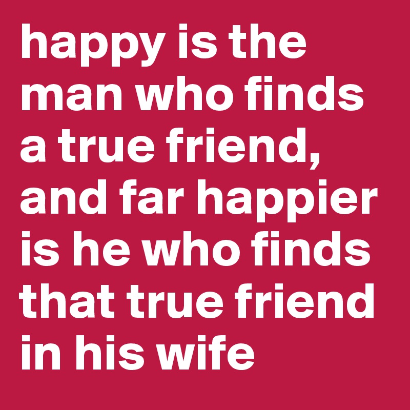happy is the man who finds a true friend, and far happier is he who finds that true friend in his wife