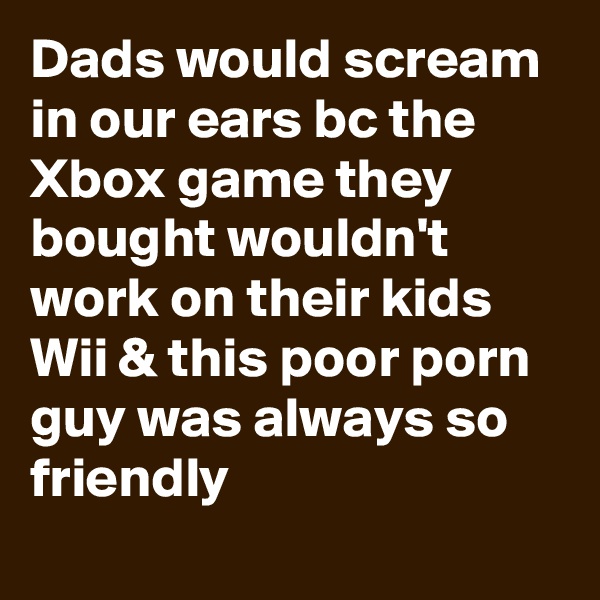 Dads would scream in our ears bc the Xbox game they bought wouldn't work on their kids Wii & this poor porn guy was always so friendly