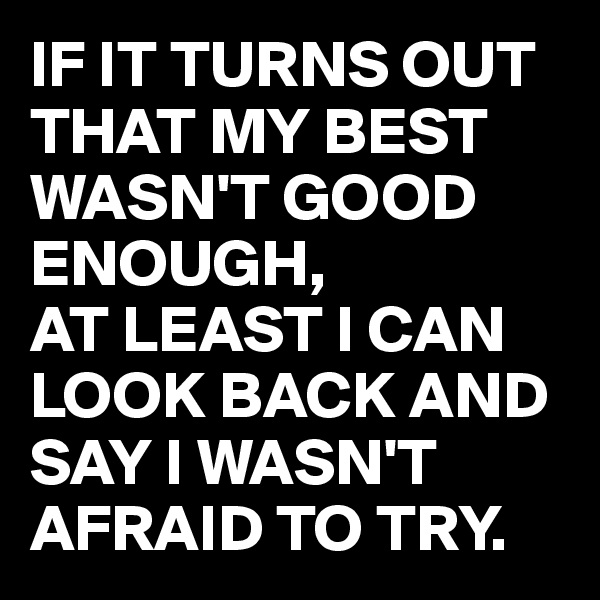 IF IT TURNS OUT THAT MY BEST WASN'T GOOD ENOUGH,
AT LEAST I CAN LOOK BACK AND SAY I WASN'T AFRAID TO TRY.