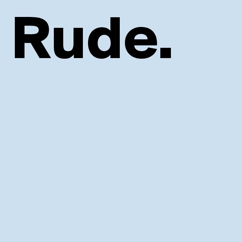 Rude. 