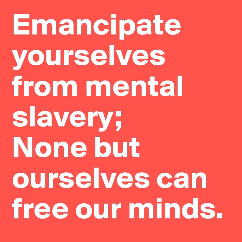 Emancipate yourselves from mental slavery;
None but ourselves can free our minds.