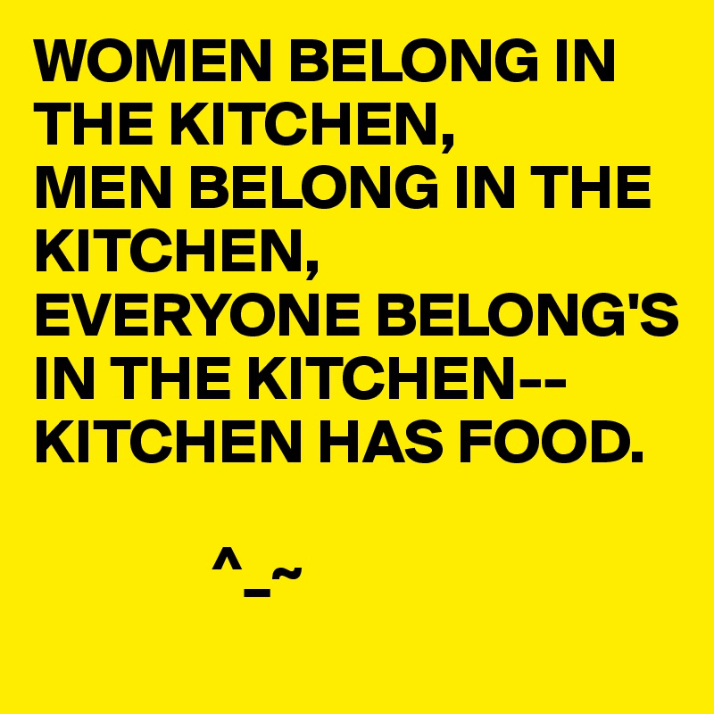 WOMEN BELONG IN THE KITCHEN,
MEN BELONG IN THE KITCHEN,
EVERYONE BELONG'S IN THE KITCHEN-- KITCHEN HAS FOOD. 

              ^_~ 