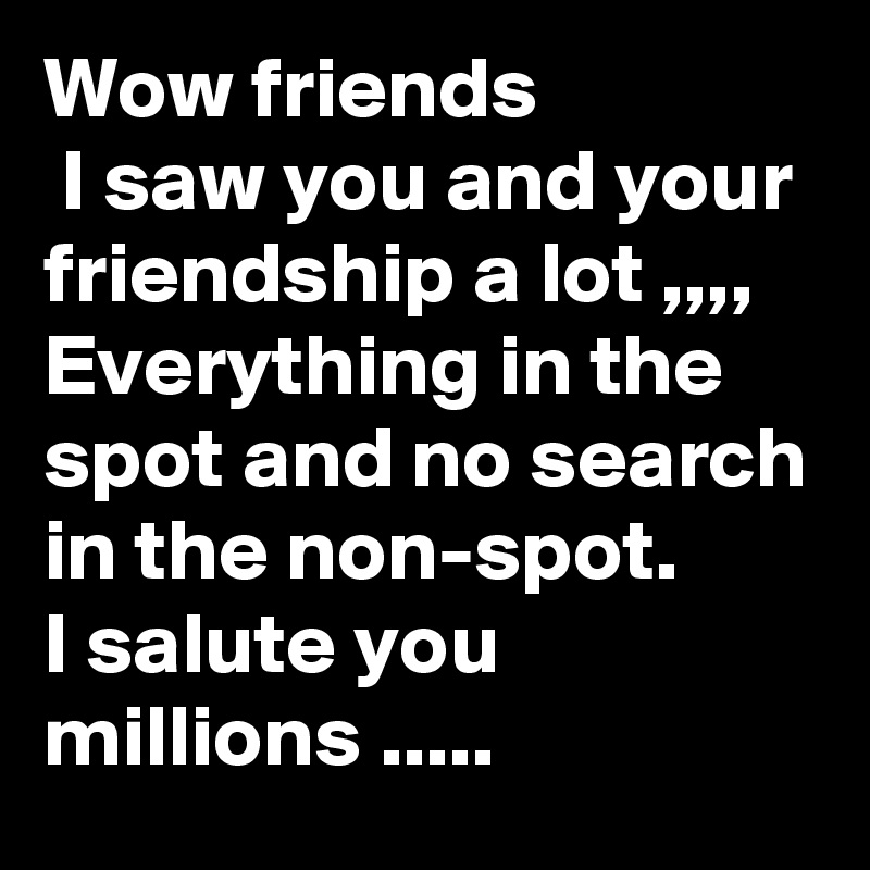 Wow friends
 I saw you and your friendship a lot ,,,,
Everything in the spot and no search in the non-spot. 
I salute you millions .....