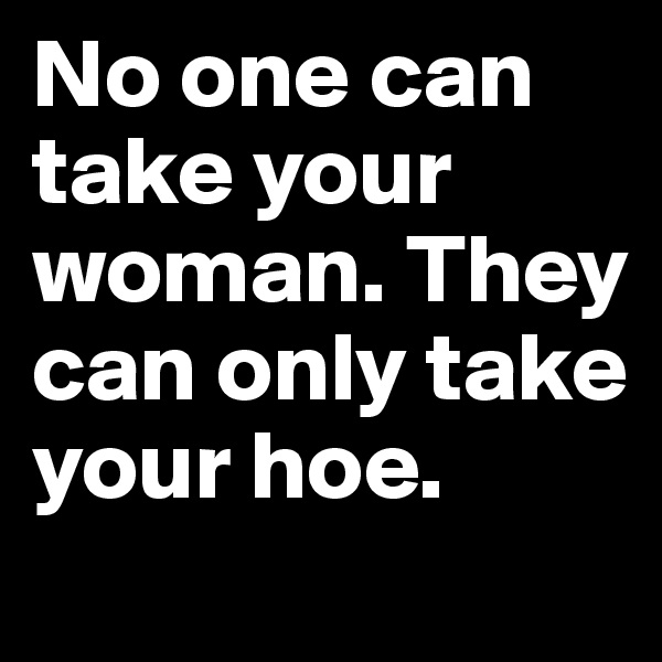 No one can take your woman. They can only take your hoe.