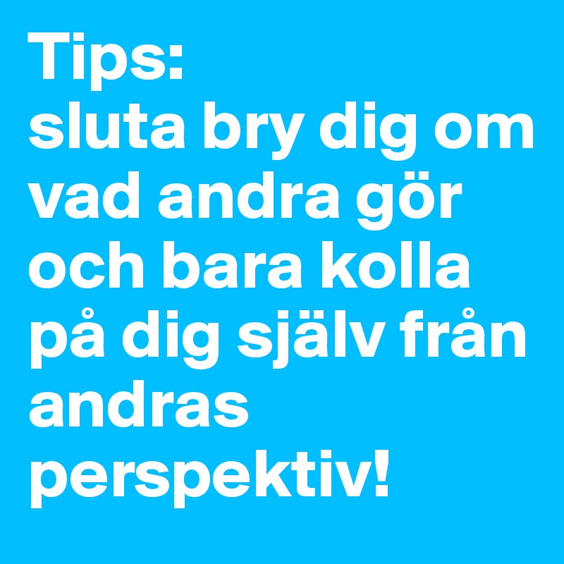 Tips: 
sluta bry dig om vad andra gör och bara kolla på dig själv från andras perspektiv! 