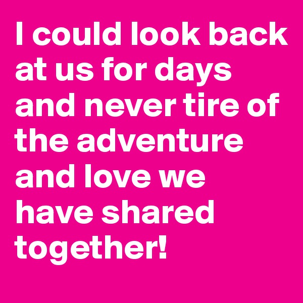 I could look back at us for days and never tire of the adventure and love we have shared together!