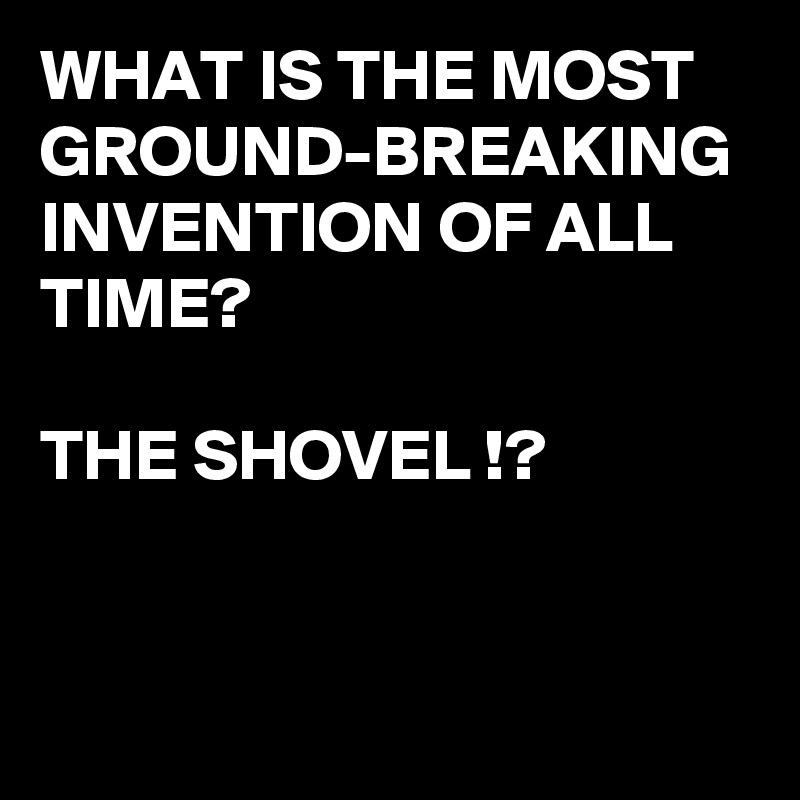 what-is-the-most-ground-breaking-invention-of-all-time-the-shovel