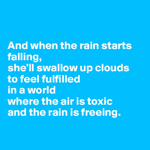


And when the rain starts falling, 
she'll swallow up clouds
to feel fulfilled 
in a world 
where the air is toxic
and the rain is freeing.


