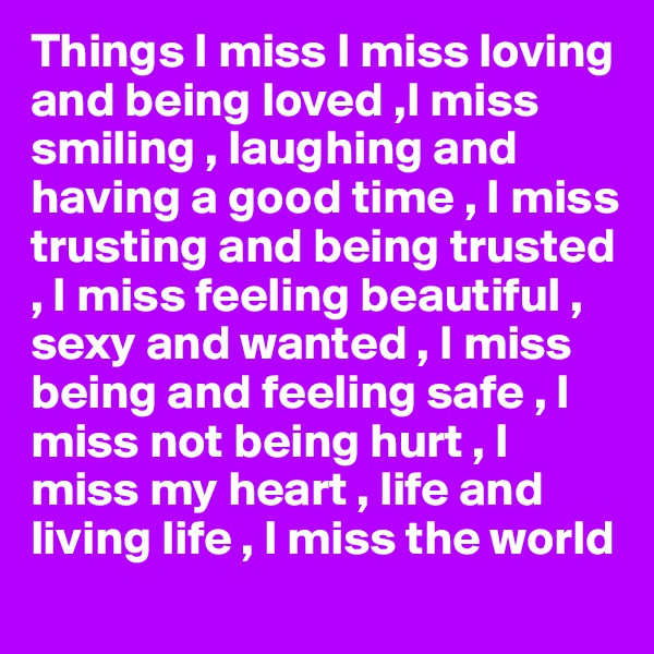 Things I miss I miss loving and being loved ,I miss smiling , laughing and having a good time , I miss trusting and being trusted , I miss feeling beautiful , sexy and wanted , I miss being and feeling safe , I miss not being hurt , I miss my heart , life and living life , I miss the world 