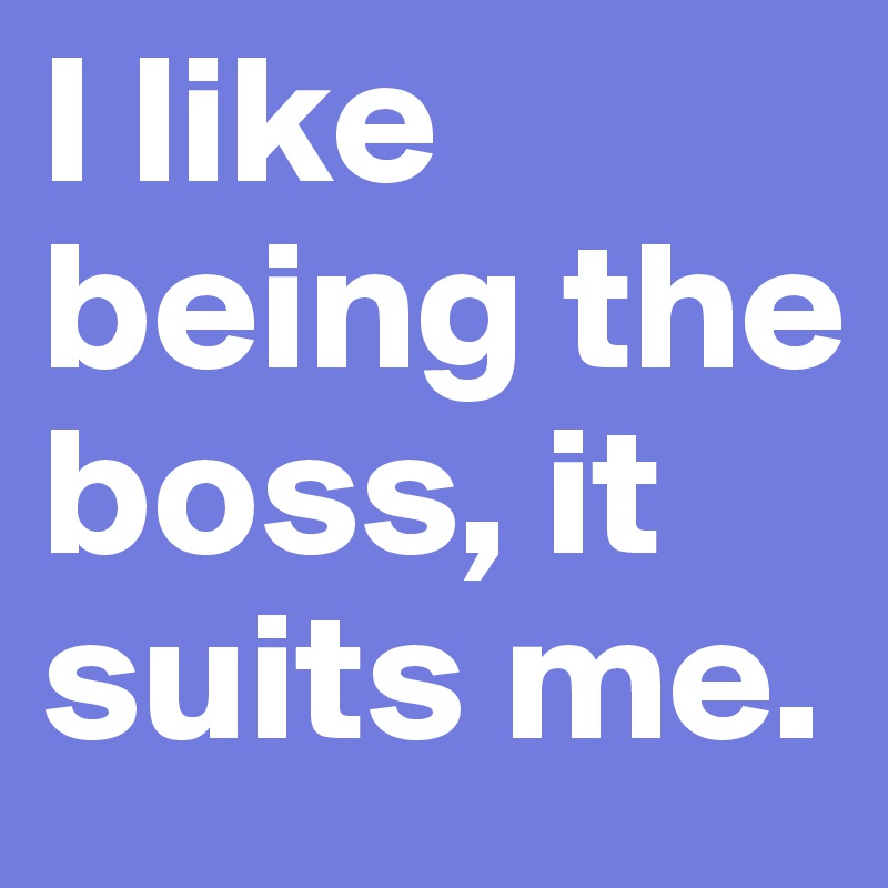 I like being the boss, it suits me.