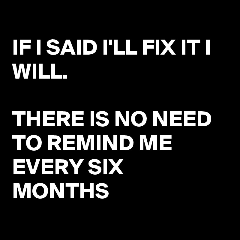 
IF I SAID I'LL FIX IT I WILL.

THERE IS NO NEED TO REMIND ME EVERY SIX MONTHS
