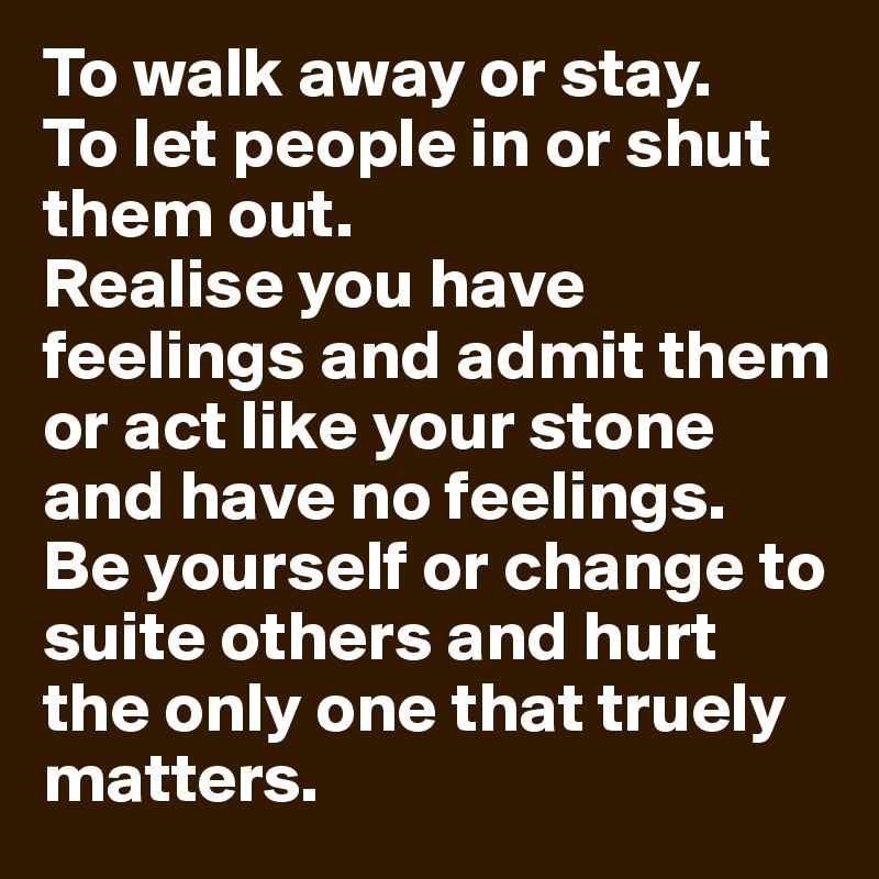 To walk away or stay.
To let people in or shut them out.
Realise you have feelings and admit them or act like your stone and have no feelings.
Be yourself or change to suite others and hurt the only one that truely matters.