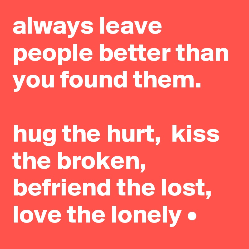 always leave people better than you found them.  

hug the hurt,  kiss the broken, befriend the lost, love the lonely •