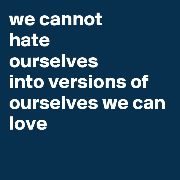 we cannot
hate
ourselves
into versions of ourselves we can
love

