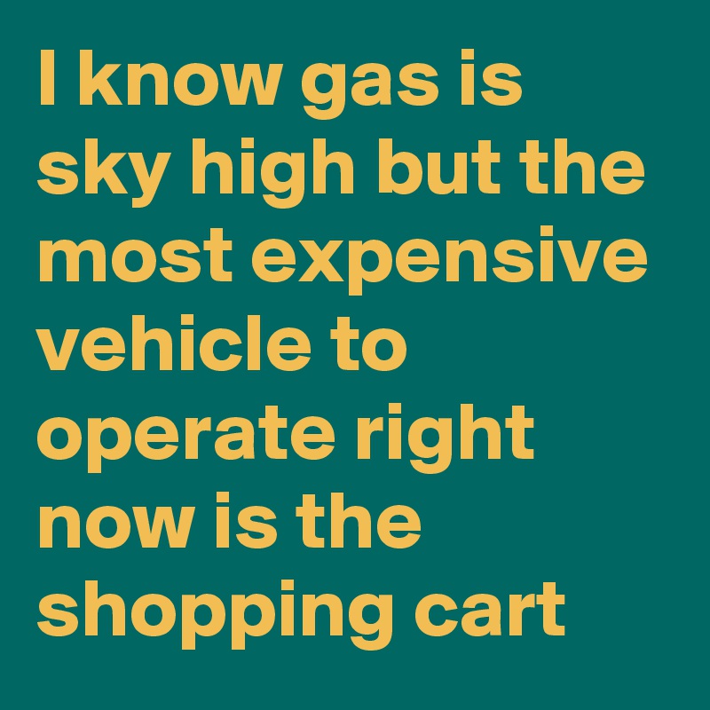 I know gas is sky high but the most expensive vehicle to operate right now is the shopping cart