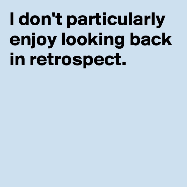 I don't particularly enjoy looking back in retrospect.




