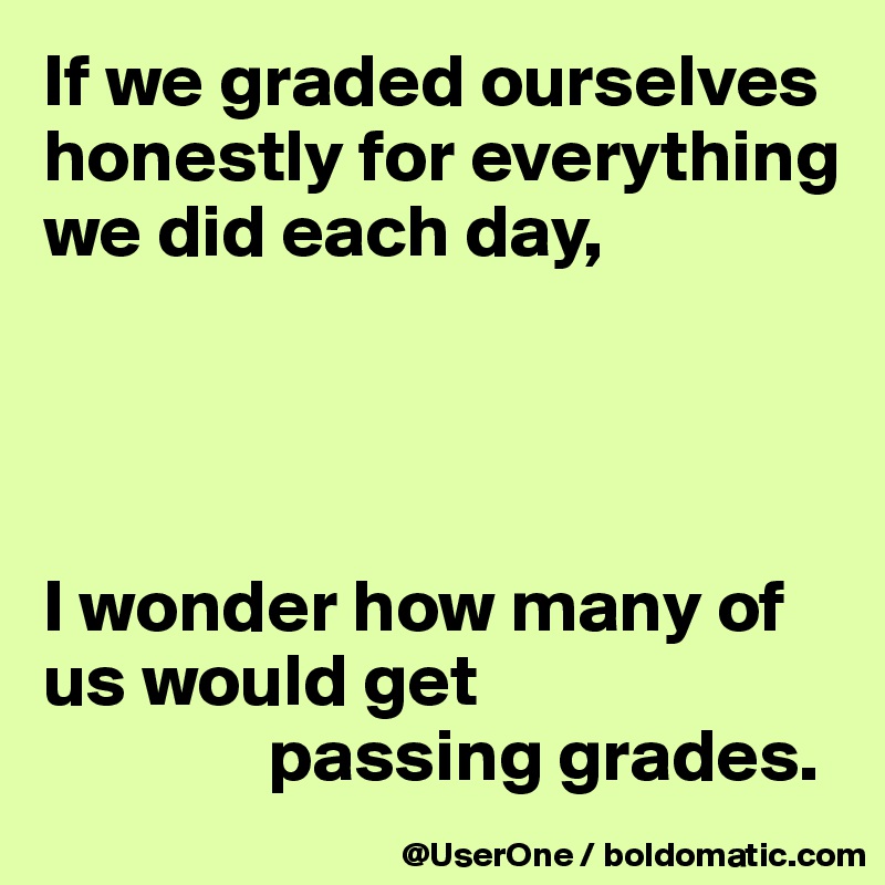 If we graded ourselves honestly for everything we did each day,




I wonder how many of us would get
               passing grades.