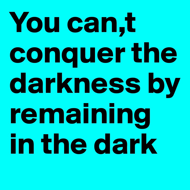 You can,t conquer the darkness by remaining in the dark