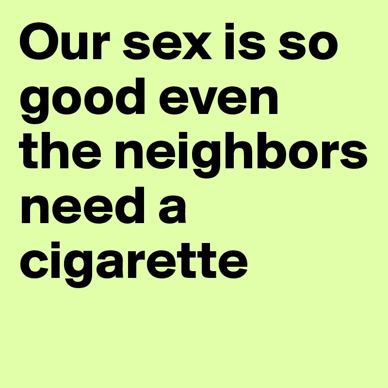 Our sex is so good even the neighbors need a cigarette
