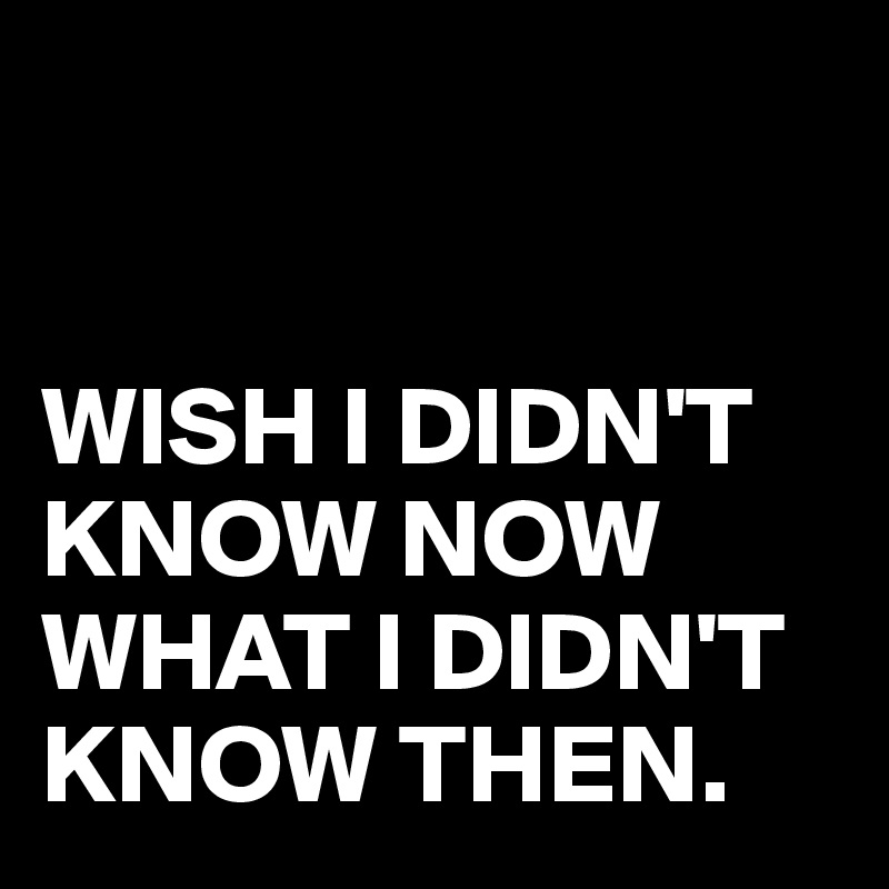 WISH I DIDN'T KNOW NOW WHAT I DIDN'T KNOW THEN. - Post by juneocallagh ...