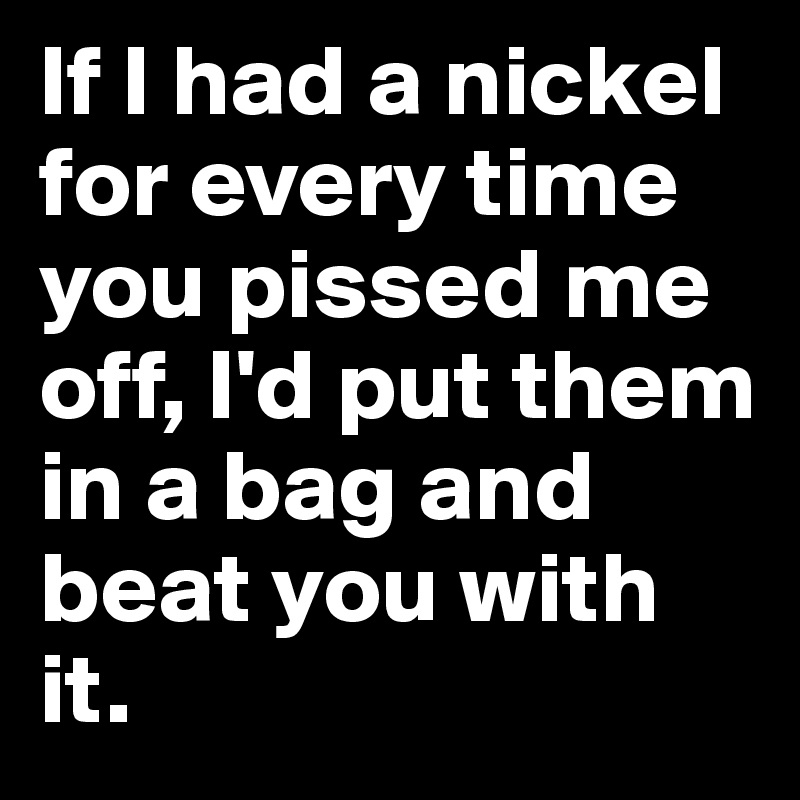 If I had a nickel for every time you pissed me off, I'd put them in a bag and beat you with it. 