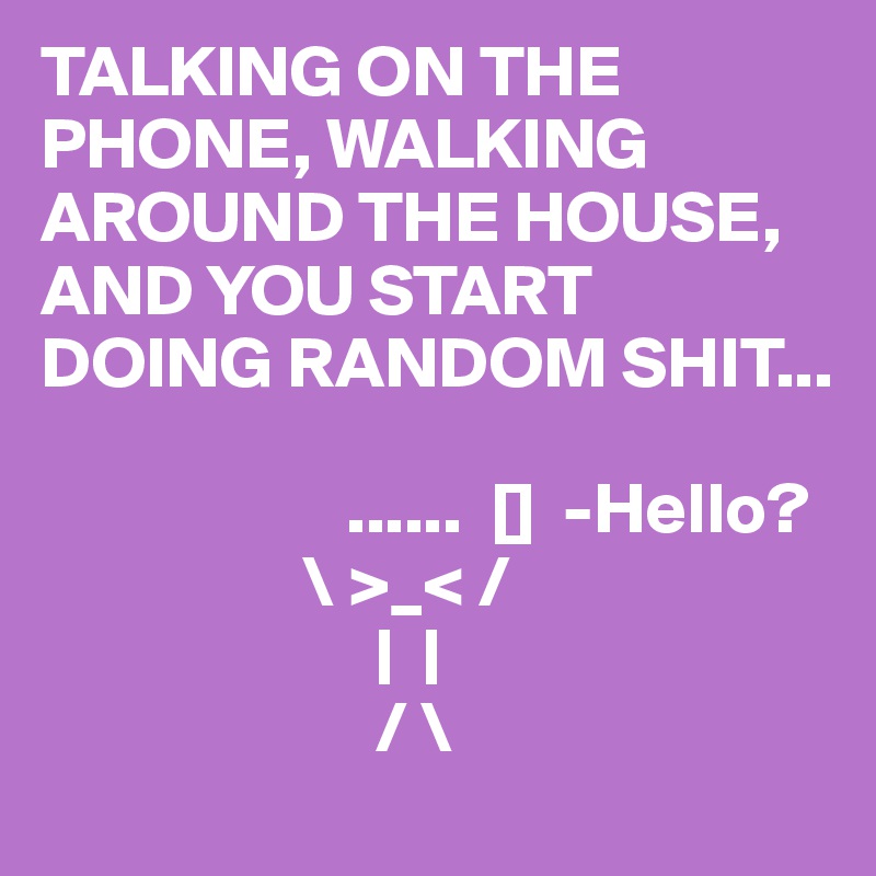 TALKING ON THE PHONE, WALKING AROUND THE HOUSE, AND YOU START DOING RANDOM SHIT...

                     ......  []  -Hello?
                  \ >_< /
                       |  |
                       / \