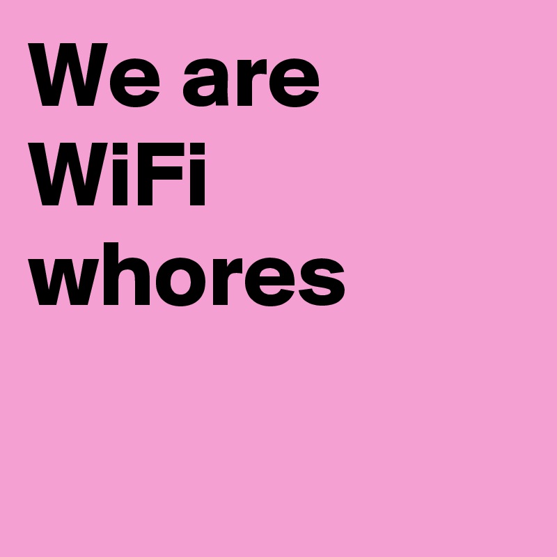 We are 
WiFi whores

