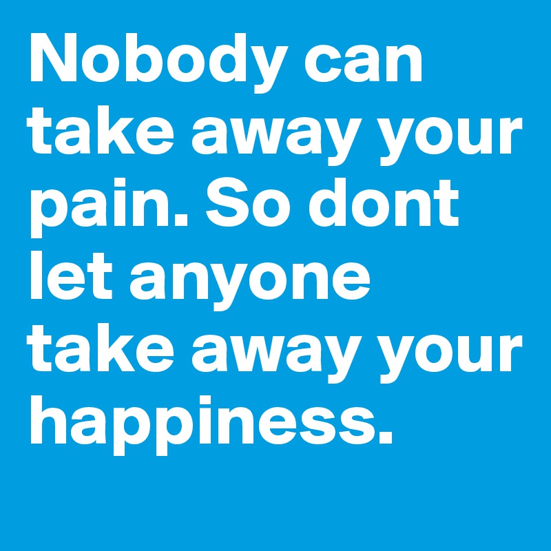 Nobody can take away your pain. So dont let anyone take away your happiness.