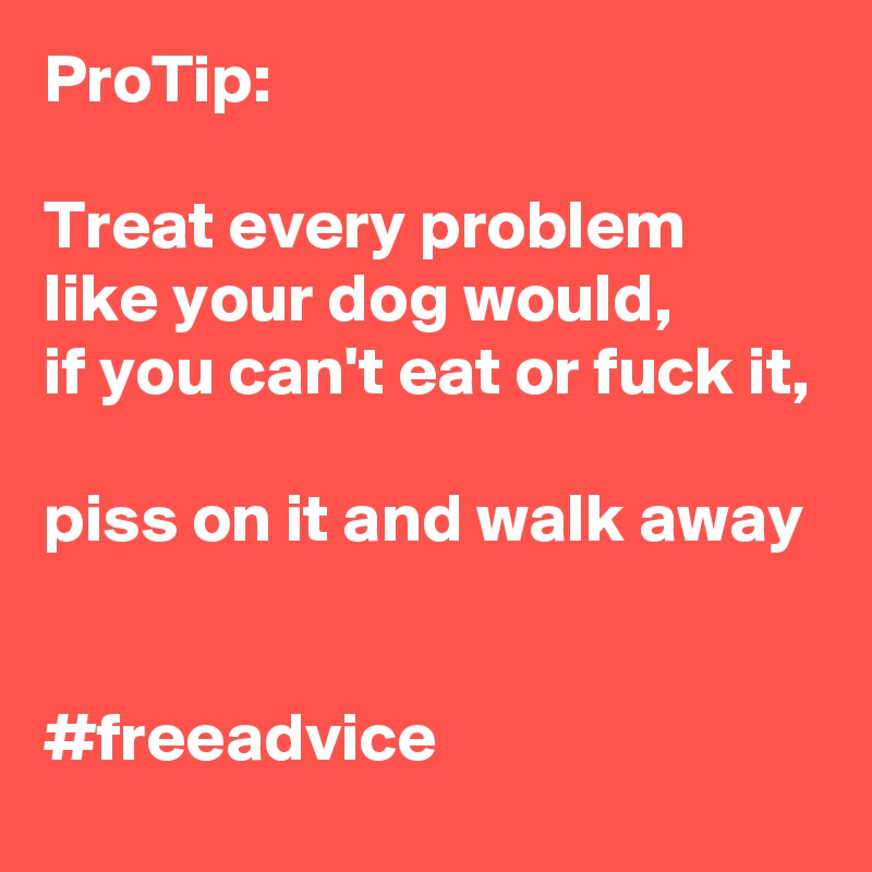 ProTip:

Treat every problem like your dog would, 
if you can't eat or fuck it, 
piss on it and walk away


#freeadvice