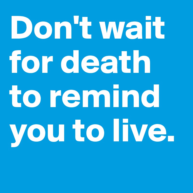 Don't wait for death to remind you to live. 
