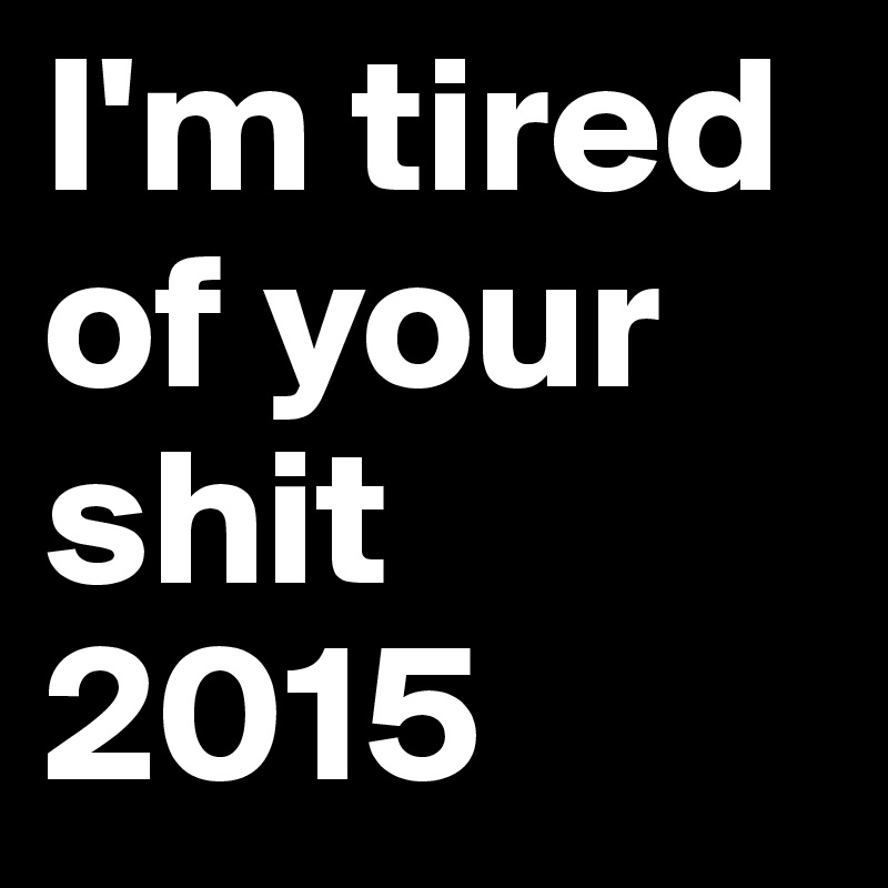 I'm tired of your shit 2015
