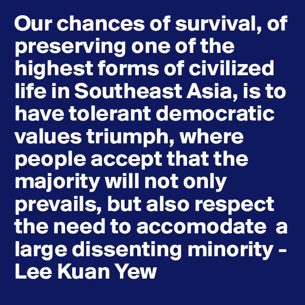 Our chances of survival, of preserving one of the highest forms of civilized life in Southeast Asia, is to have tolerant democratic values triumph, where people accept that the majority will not only prevails, but also respect the need to accomodate  a large dissenting minority - Lee Kuan Yew 
