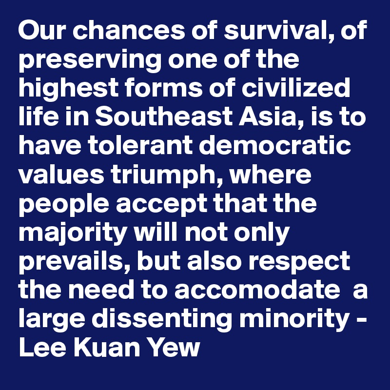 Our chances of survival, of preserving one of the highest forms of civilized life in Southeast Asia, is to have tolerant democratic values triumph, where people accept that the majority will not only prevails, but also respect the need to accomodate  a large dissenting minority - Lee Kuan Yew 