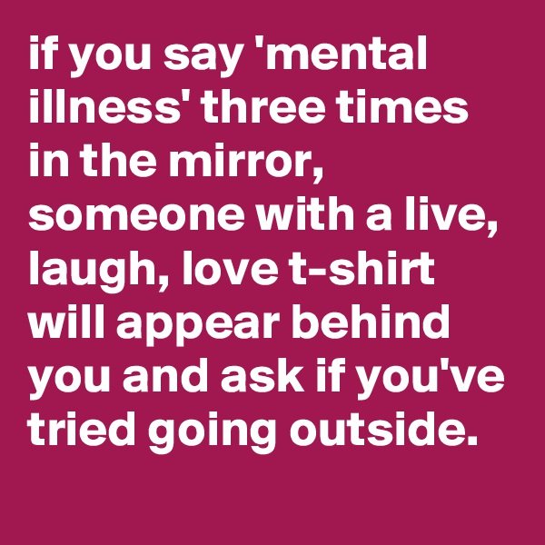 if you say 'mental illness' three times in the mirror, someone with a live, laugh, love t-shirt will appear behind you and ask if you've tried going outside.
