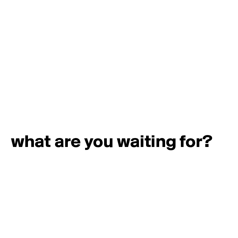 






what are you waiting for?



