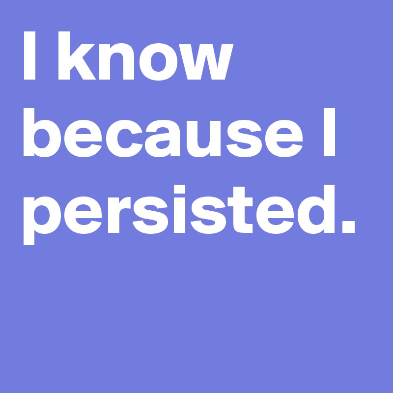 I know because I persisted.