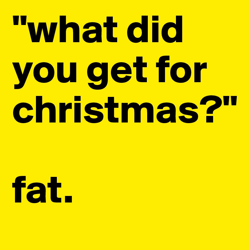 "what did you get for christmas?"

fat.