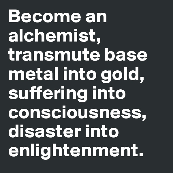 Become an alchemist, transmute base metal into gold, suffering into consciousness, disaster into enlightenment.