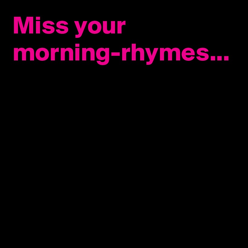 Miss your morning-rhymes...