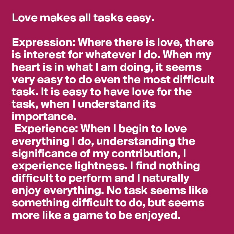 Love makes all tasks easy. 

Expression: Where there is love, there is interest for whatever I do. When my heart is in what I am doing, it seems very easy to do even the most difficult task. It is easy to have love for the task, when I understand its importance. 
 Experience: When I begin to love everything I do, understanding the significance of my contribution, I experience lightness. I find nothing difficult to perform and I naturally enjoy everything. No task seems like something difficult to do, but seems more like a game to be enjoyed.