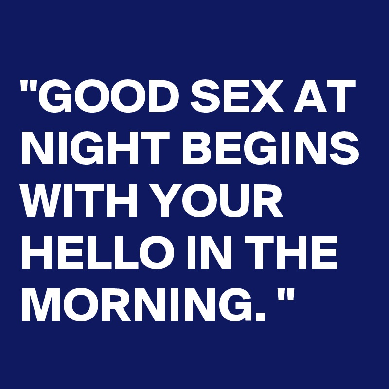 
"GOOD SEX AT NIGHT BEGINS WITH YOUR HELLO IN THE MORNING. "