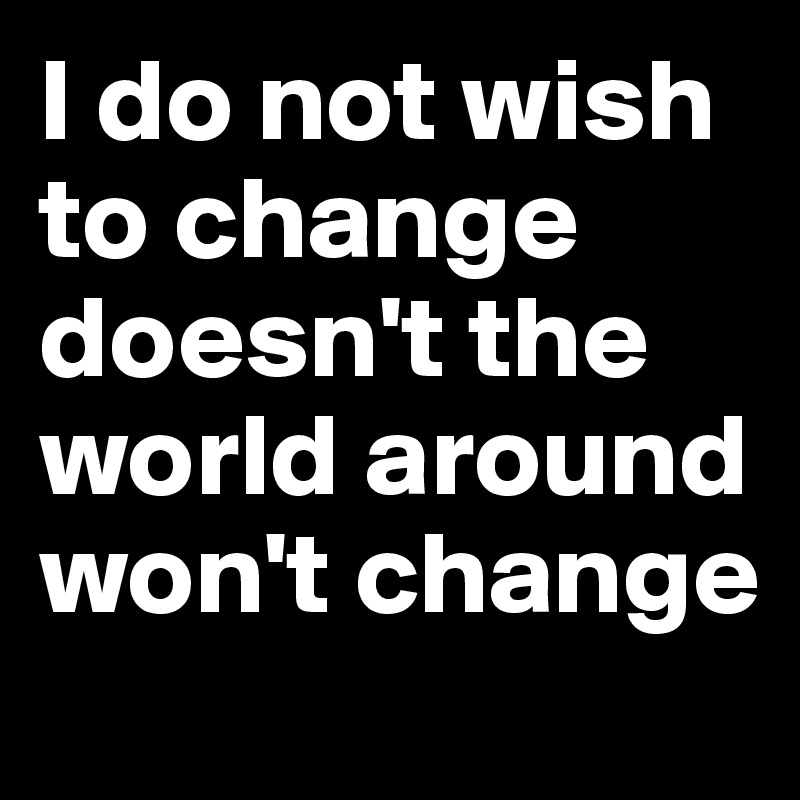 I do not wish to change doesn't the world around won't change