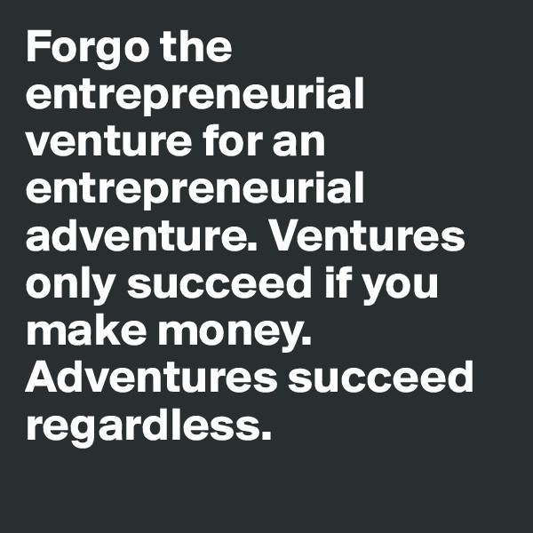 Forgo the entrepreneurial venture for an entrepreneurial adventure. Ventures only succeed if you make money. 
Adventures succeed regardless.
