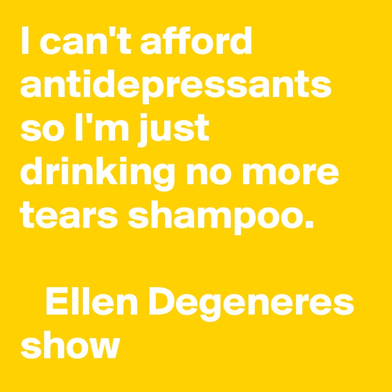 I can't afford antidepressants so I'm just drinking no more tears shampoo.

   Ellen Degeneres show