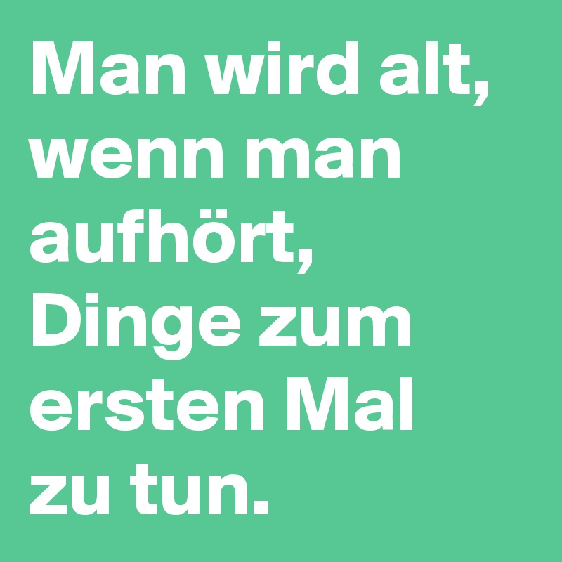 Man wird alt, wenn man aufhört, Dinge zum ersten Mal zu tun.