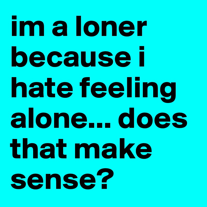 im a loner because i hate feeling alone... does that make sense?