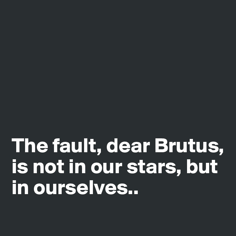 





The fault, dear Brutus, is not in our stars, but in ourselves..